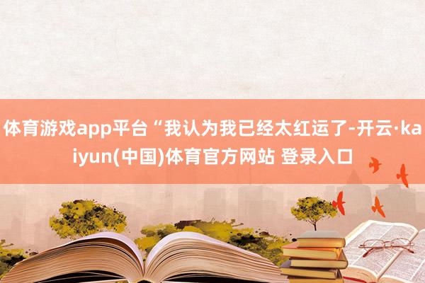 体育游戏app平台“我认为我已经太红运了-开云·kaiyun(中国)体育官方网站 登录入口