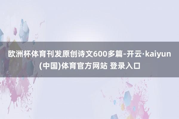 欧洲杯体育刊发原创诗文600多篇-开云·kaiyun(中国)体育官方网站 登录入口