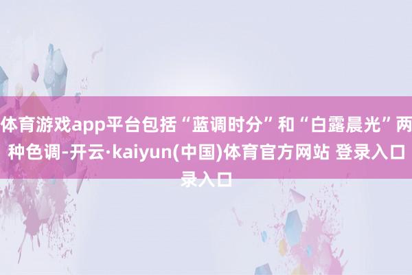 体育游戏app平台包括“蓝调时分”和“白露晨光”两种色调-开云·kaiyun(中国)体育官方网站 登录入口
