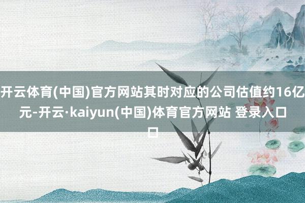 开云体育(中国)官方网站其时对应的公司估值约16亿元-开云·kaiyun(中国)体育官方网站 登录入口