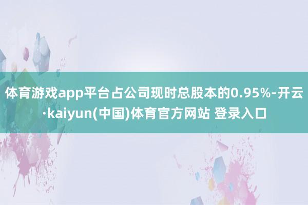 体育游戏app平台占公司现时总股本的0.95%-开云·kaiyun(中国)体育官方网站 登录入口