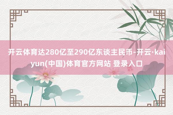开云体育达280亿至290亿东谈主民币-开云·kaiyun(中国)体育官方网站 登录入口