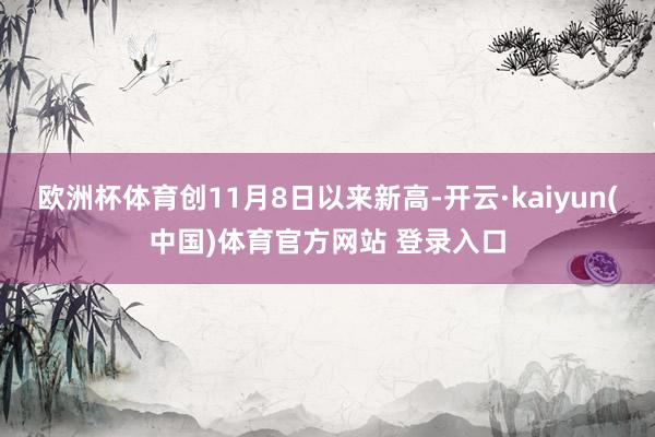 欧洲杯体育创11月8日以来新高-开云·kaiyun(中国)体育官方网站 登录入口