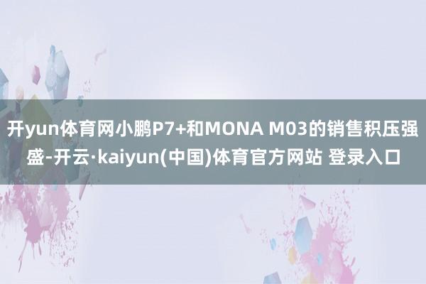 开yun体育网小鹏P7+和MONA M03的销售积压强盛-开云·kaiyun(中国)体育官方网站 登录入口