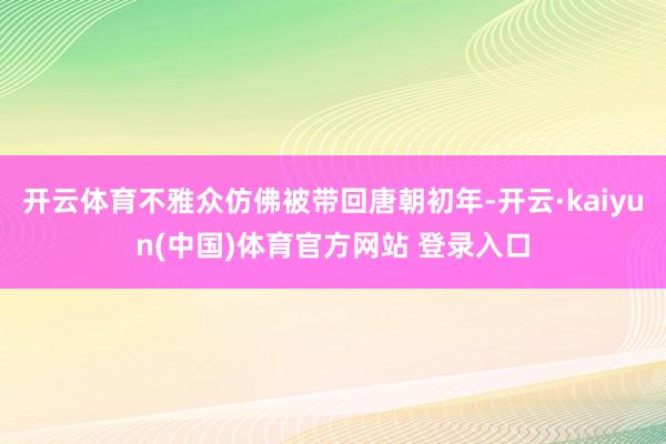 开云体育不雅众仿佛被带回唐朝初年-开云·kaiyun(中国)体育官方网站 登录入口