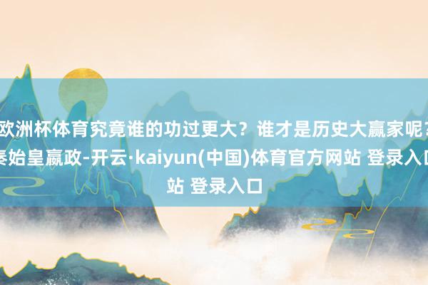 欧洲杯体育究竟谁的功过更大？谁才是历史大赢家呢？秦始皇嬴政-开云·kaiyun(中国)体育官方网站 登录入口