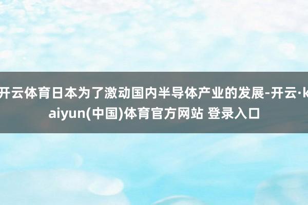 开云体育日本为了激动国内半导体产业的发展-开云·kaiyun(中国)体育官方网站 登录入口