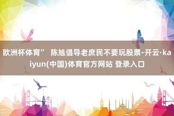 欧洲杯体育”  陈旭倡导老庶民不要玩股票-开云·kaiyun(中国)体育官方网站 登录入口