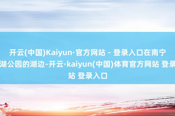 开云(中国)Kaiyun·官方网站 - 登录入口在南宁市南湖公园的湖边-开云·kaiyun(中国)体育官方网站 登录入口