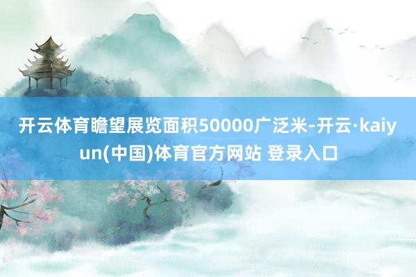 开云体育瞻望展览面积50000广泛米-开云·kaiyun(中国)体育官方网站 登录入口