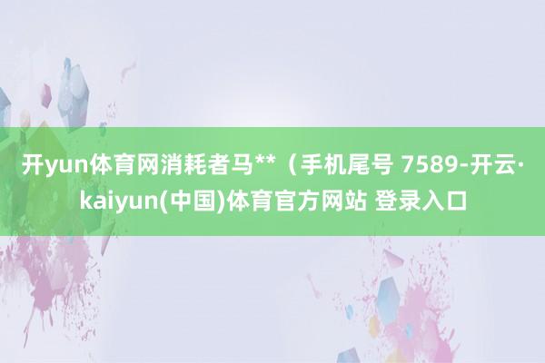 开yun体育网消耗者马**（手机尾号 7589-开云·kaiyun(中国)体育官方网站 登录入口