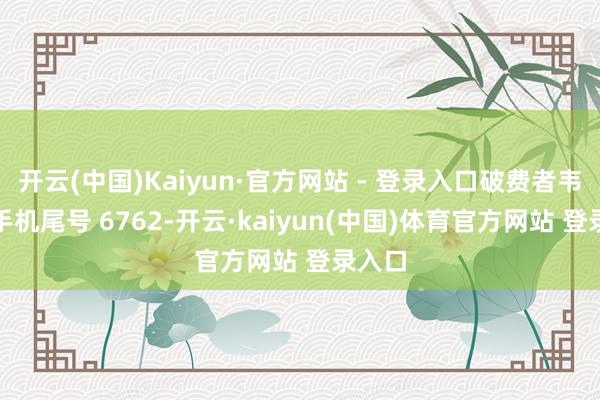 开云(中国)Kaiyun·官方网站 - 登录入口破费者韦**（手机尾号 6762-开云·kaiyun(中国)体育官方网站 登录入口