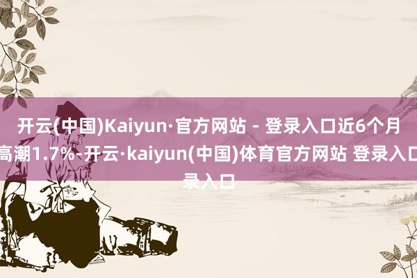 开云(中国)Kaiyun·官方网站 - 登录入口近6个月高潮1.7%-开云·kaiyun(中国)体育官方网站 登录入口