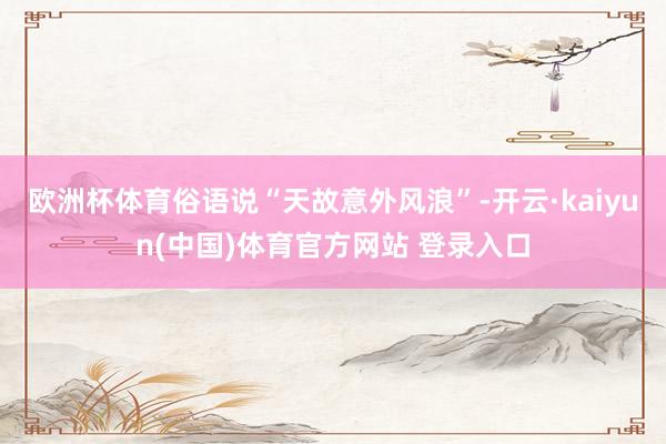欧洲杯体育俗语说“天故意外风浪”-开云·kaiyun(中国)体育官方网站 登录入口