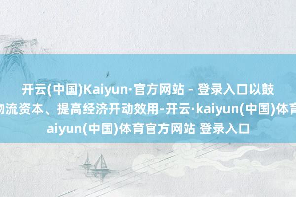 开云(中国)Kaiyun·官方网站 - 登录入口以鼓舞裁汰长三角区域物流资本、提高经济开动效用-开云·kaiyun(中国)体育官方网站 登录入口