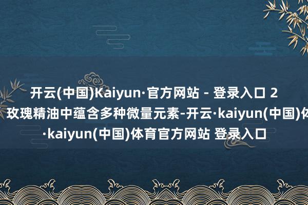 开云(中国)Kaiyun·官方网站 - 登录入口 2⃣主打玫瑰精油滋养：玫瑰精油中蕴含多种微量元素-开云·kaiyun(中国)体育官方网站 登录入口