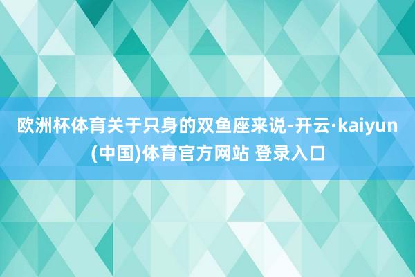 欧洲杯体育关于只身的双鱼座来说-开云·kaiyun(中国)体育官方网站 登录入口