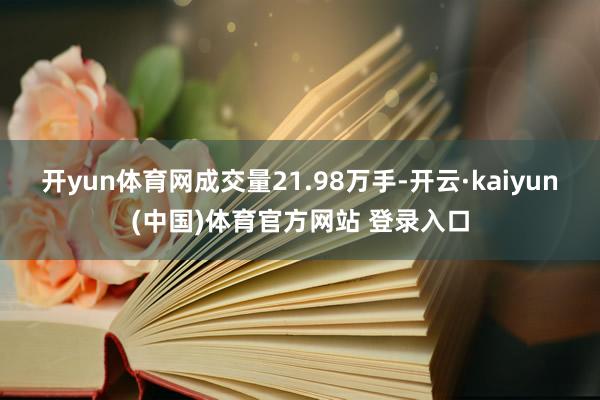 开yun体育网成交量21.98万手-开云·kaiyun(中国)体育官方网站 登录入口