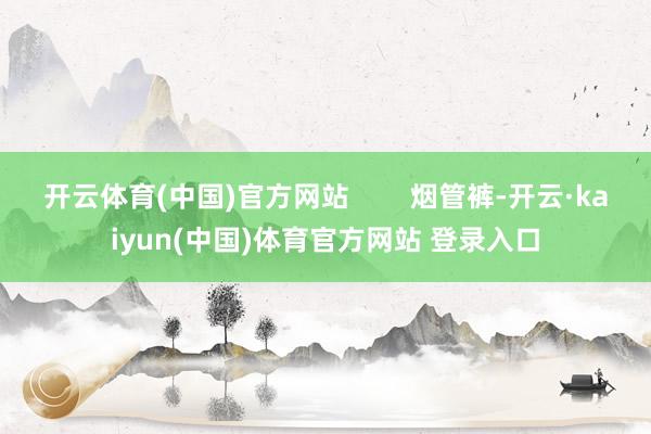 开云体育(中国)官方网站        烟管裤-开云·kaiyun(中国)体育官方网站 登录入口