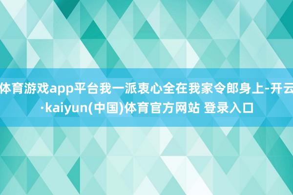 体育游戏app平台我一派衷心全在我家令郎身上-开云·kaiyun(中国)体育官方网站 登录入口