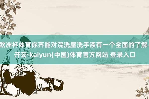 欧洲杯体育你齐能对浣洗屋洗手液有一个全面的了解-开云·kaiyun(中国)体育官方网站 登录入口