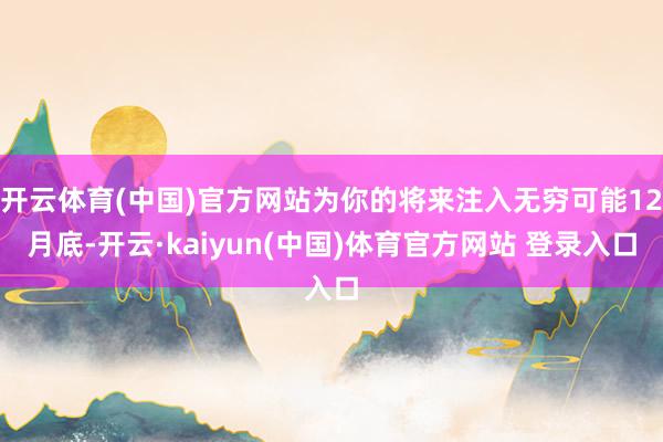 开云体育(中国)官方网站为你的将来注入无穷可能12月底-开云·kaiyun(中国)体育官方网站 登录入口