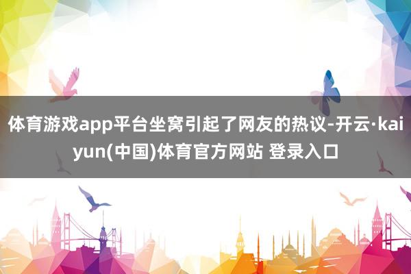 体育游戏app平台坐窝引起了网友的热议-开云·kaiyun(中国)体育官方网站 登录入口
