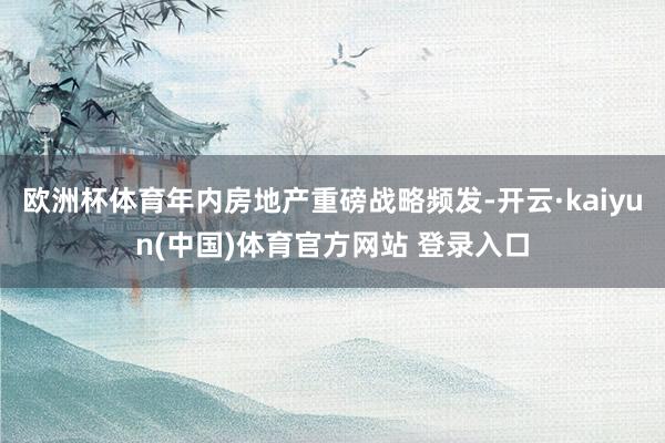 欧洲杯体育年内房地产重磅战略频发-开云·kaiyun(中国)体育官方网站 登录入口