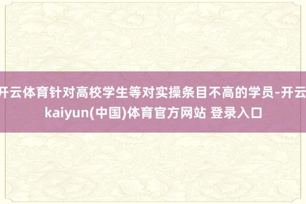 开云体育针对高校学生等对实操条目不高的学员-开云·kaiyun(中国)体育官方网站 登录入口