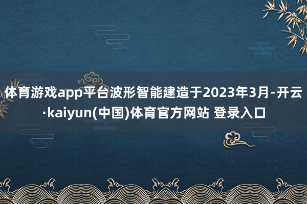 体育游戏app平台波形智能建造于2023年3月-开云·kaiyun(中国)体育官方网站 登录入口