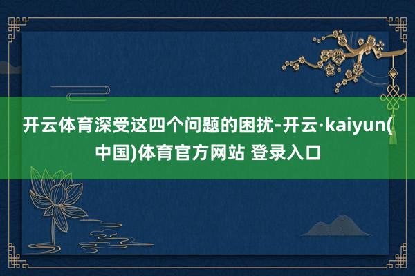 开云体育深受这四个问题的困扰-开云·kaiyun(中国)体育官方网站 登录入口