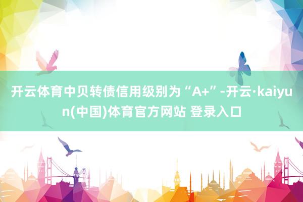 开云体育中贝转债信用级别为“A+”-开云·kaiyun(中国)体育官方网站 登录入口