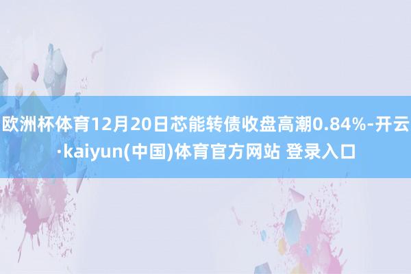 欧洲杯体育12月20日芯能转债收盘高潮0.84%-开云·kaiyun(中国)体育官方网站 登录入口