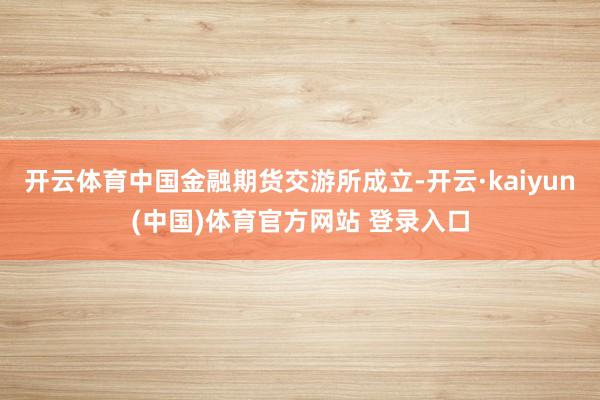 开云体育中国金融期货交游所成立-开云·kaiyun(中国)体育官方网站 登录入口