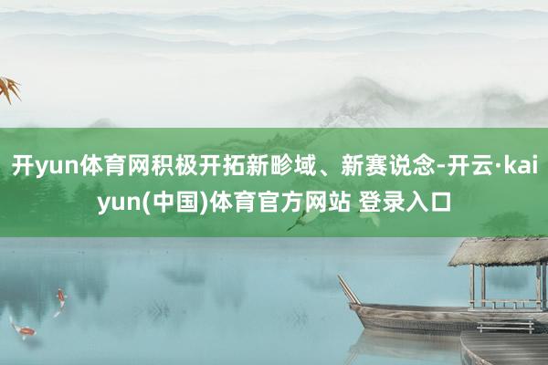 开yun体育网积极开拓新畛域、新赛说念-开云·kaiyun(中国)体育官方网站 登录入口