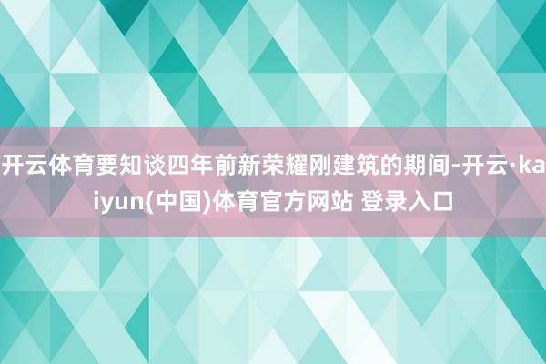 开云体育要知谈四年前新荣耀刚建筑的期间-开云·kaiyun(中国)体育官方网站 登录入口
