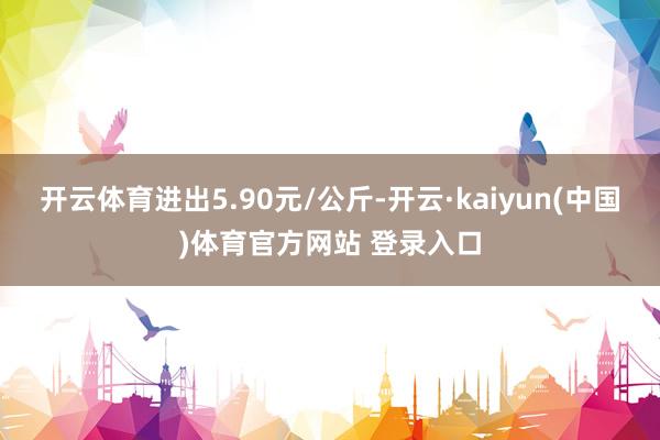 开云体育进出5.90元/公斤-开云·kaiyun(中国)体育官方网站 登录入口