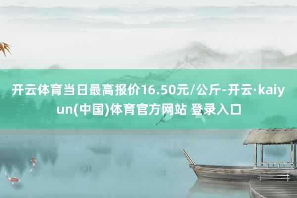 开云体育当日最高报价16.50元/公斤-开云·kaiyun(中国)体育官方网站 登录入口