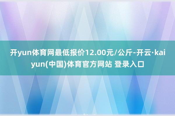 开yun体育网最低报价12.00元/公斤-开云·kaiyun(中国)体育官方网站 登录入口