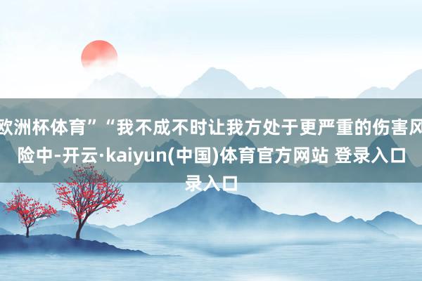 欧洲杯体育”“我不成不时让我方处于更严重的伤害风险中-开云·kaiyun(中国)体育官方网站 登录入口