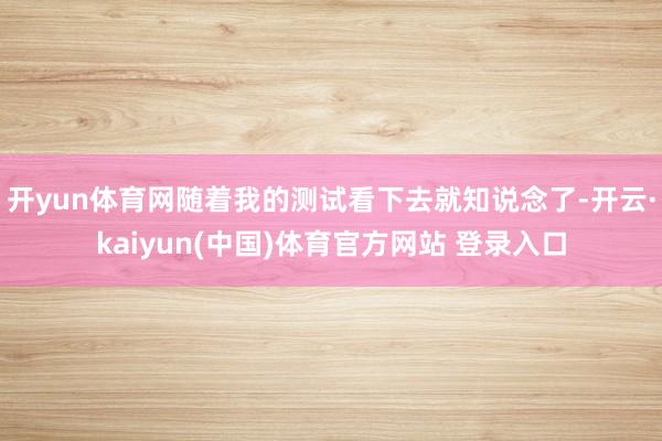 开yun体育网随着我的测试看下去就知说念了-开云·kaiyun(中国)体育官方网站 登录入口