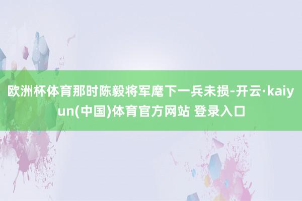 欧洲杯体育那时陈毅将军麾下一兵未损-开云·kaiyun(中国)体育官方网站 登录入口