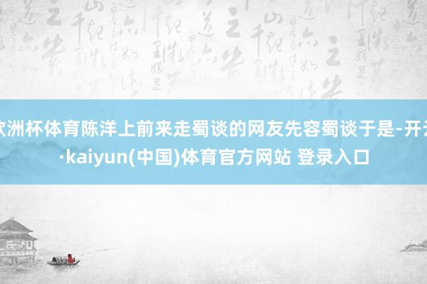 欧洲杯体育陈洋上前来走蜀谈的网友先容蜀谈于是-开云·kaiyun(中国)体育官方网站 登录入口