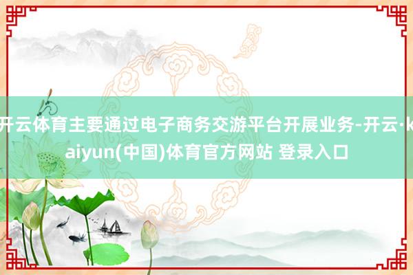开云体育主要通过电子商务交游平台开展业务-开云·kaiyun(中国)体育官方网站 登录入口