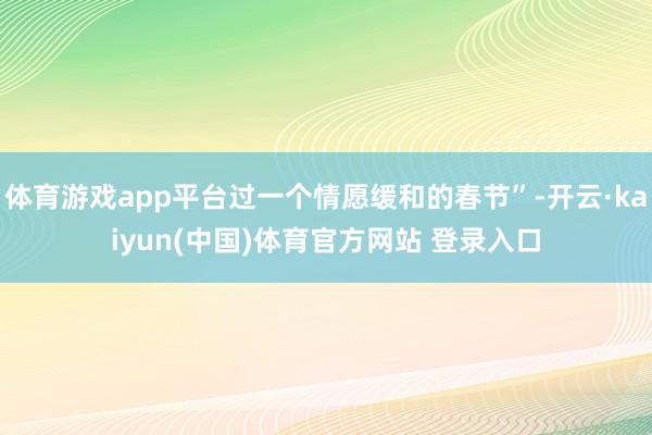 体育游戏app平台过一个情愿缓和的春节”-开云·kaiyun(中国)体育官方网站 登录入口