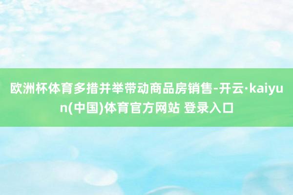 欧洲杯体育多措并举带动商品房销售-开云·kaiyun(中国)体育官方网站 登录入口