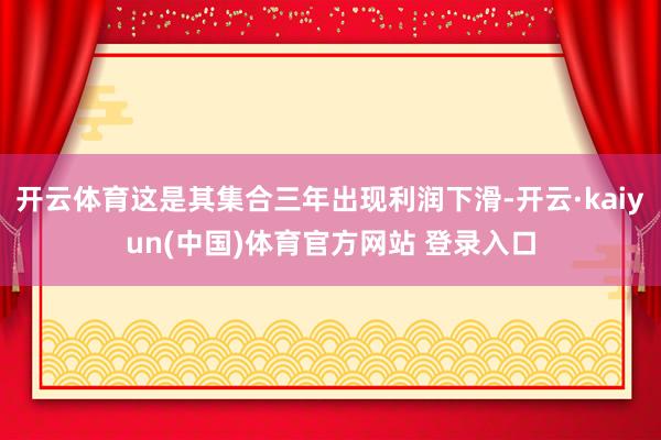 开云体育这是其集合三年出现利润下滑-开云·kaiyun(中国)体育官方网站 登录入口