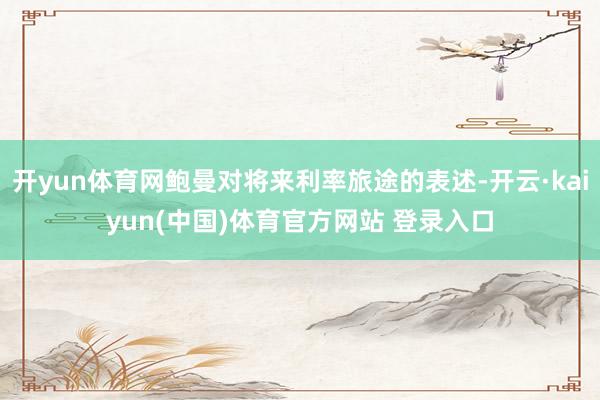 开yun体育网鲍曼对将来利率旅途的表述-开云·kaiyun(中国)体育官方网站 登录入口