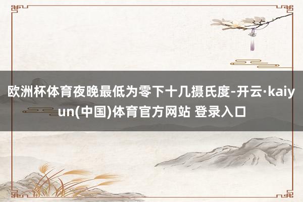 欧洲杯体育夜晚最低为零下十几摄氏度-开云·kaiyun(中国)体育官方网站 登录入口