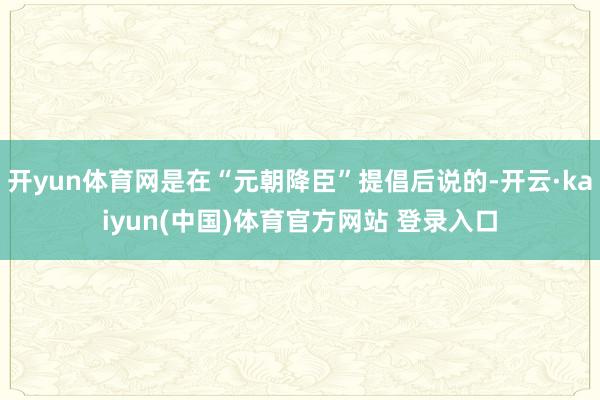 开yun体育网是在“元朝降臣”提倡后说的-开云·kaiyun(中国)体育官方网站 登录入口